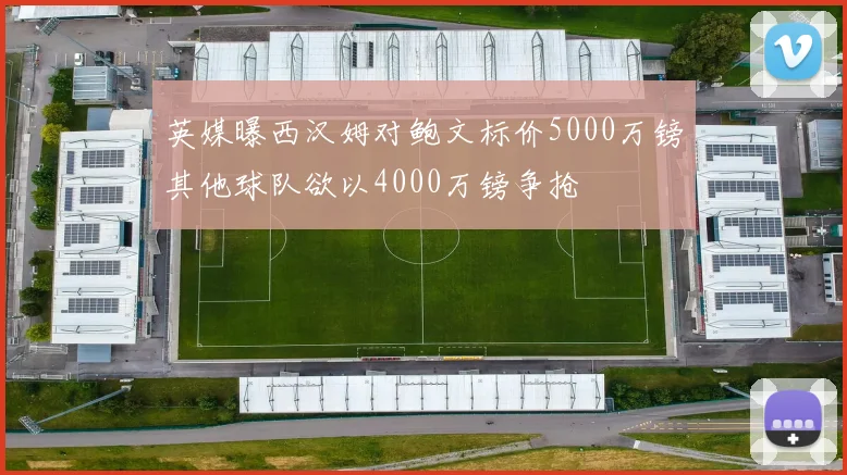 英媒曝西汉姆对鲍文标价5000万镑其他球队欲以4000万镑争抢