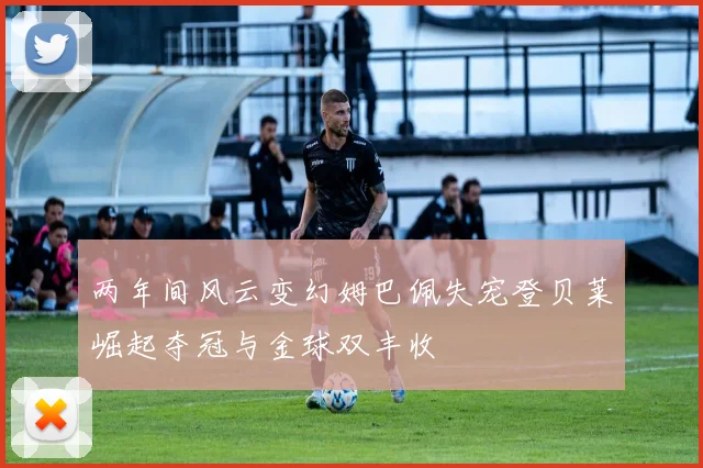 两年间风云变幻姆巴佩失宠登贝莱崛起夺冠与金球双丰收