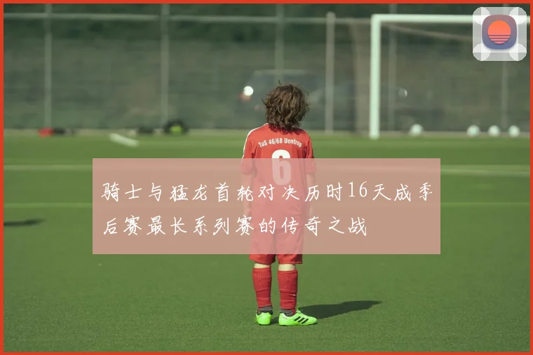 骑士与猛龙首轮对决历时16天成季后赛最长系列赛的传奇之战