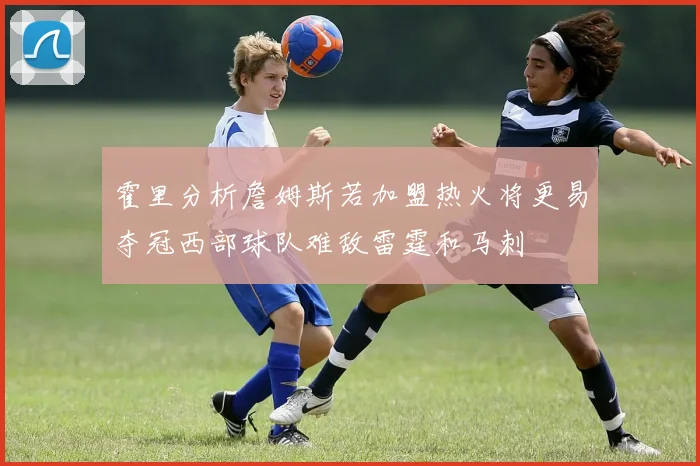 霍里分析詹姆斯若加盟热火将更易夺冠西部球队难敌雷霆和马刺