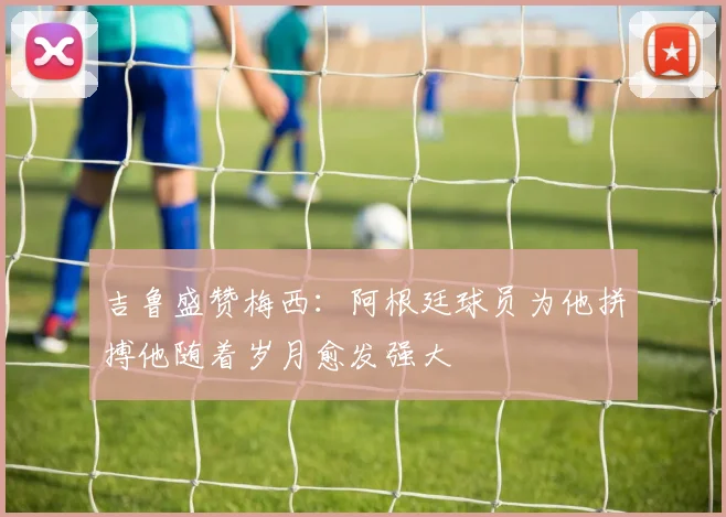 吉鲁盛赞梅西：阿根廷球员为他拼搏他随着岁月愈发强大