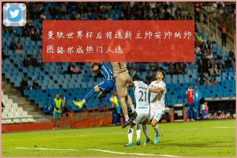 曼联世界杯后将选新主帅安帅纳帅图赫尔成热门人选