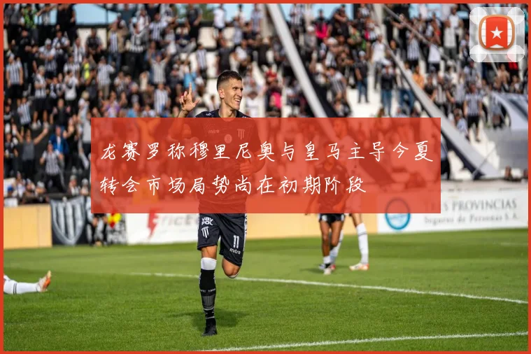 龙赛罗称穆里尼奥与皇马主导今夏转会市场局势尚在初期阶段