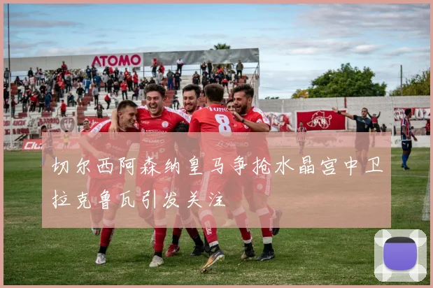 切尔西阿森纳皇马争抢水晶宫中卫拉克鲁瓦引发关注