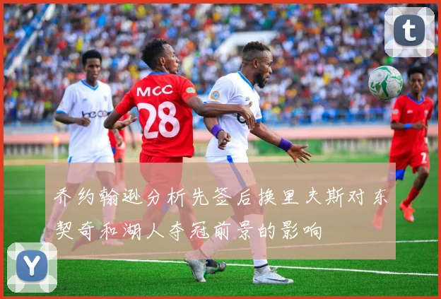 乔约翰逊分析先签后换里夫斯对东契奇和湖人夺冠前景的影响