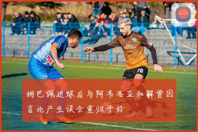 姆巴佩进球后与阿韦洛亚和解曾因言论产生误会重归于好
