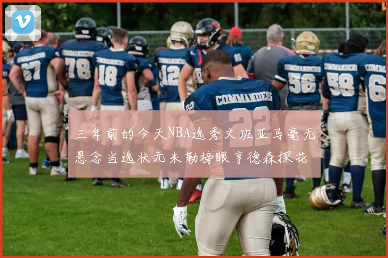 三年前的今天NBA选秀文班亚马毫无悬念当选状元米勒榜眼亨德森探花成就传奇时刻