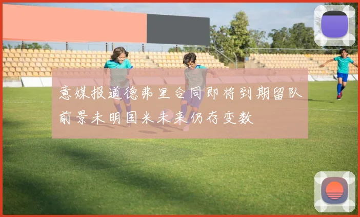 意媒报道德弗里合同即将到期留队前景未明国米未来仍存变数