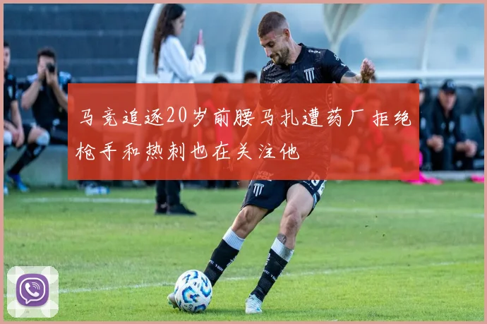 马竞追逐20岁前腰马扎遭药厂拒绝枪手和热刺也在关注他