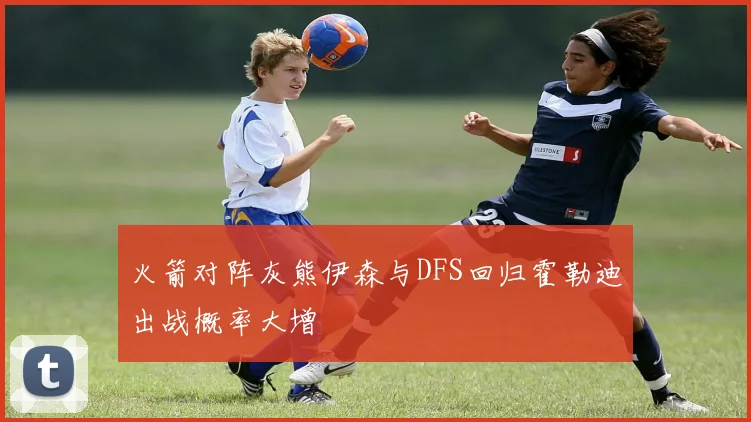 火箭对阵灰熊伊森与DFS回归霍勒迪出战概率大增