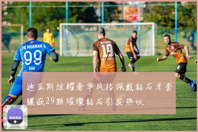迪亚斯炫耀奢华风格佩戴钻石牙套镶嵌29颗璀璨钻石引发热议