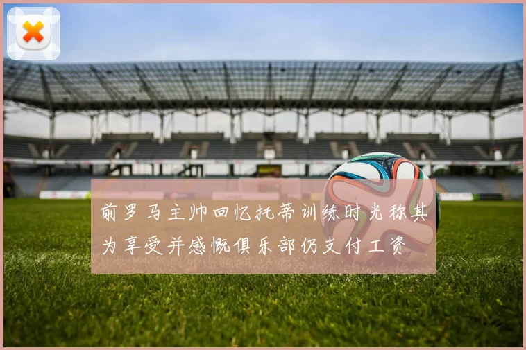 前罗马主帅回忆托蒂训练时光称其为享受并感慨俱乐部仍支付工资