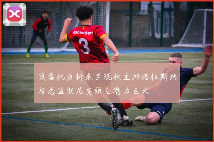 莫雷托分析米兰现状主帅格拉斯纳与总监朗尼克组合潜力巨大