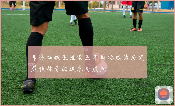 韦德回顾生涯前五年目标成为历史最佳称号的追求与成就
