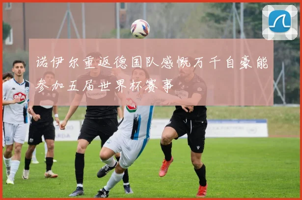 诺伊尔重返德国队感慨万千自豪能参加五届世界杯赛事