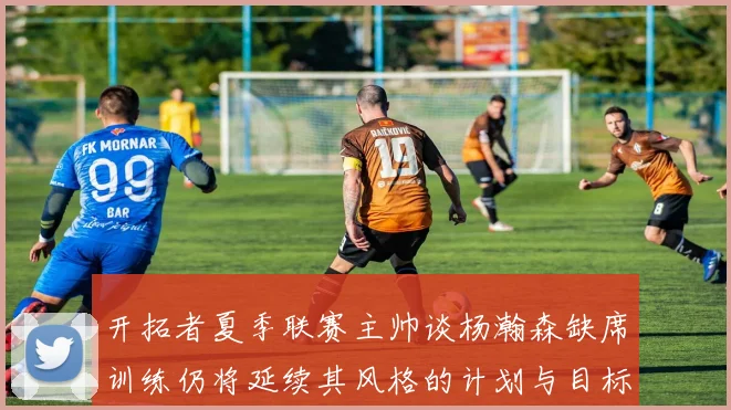 开拓者夏季联赛主帅谈杨瀚森缺席训练仍将延续其风格的计划与目标