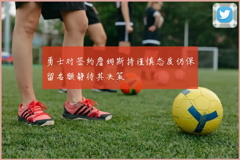勇士对签约詹姆斯持谨慎态度仍保留名额静待其决策