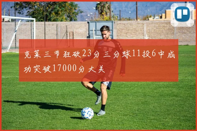克莱三节狂砍23分三分球11投6中成功突破17000分大关