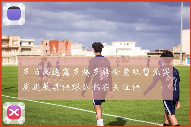 罗马诺透露罗梅罗转会曼联暂无实质进展其他球队也在关注他