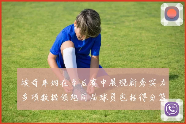 埃奇库姆在季后赛中展现新秀实力多项数据领跑同届球员包括得分篮板助攻抢断三分