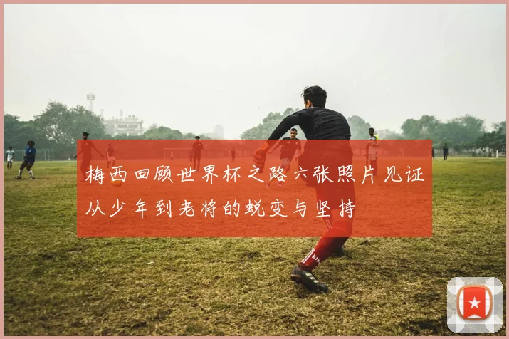 梅西回顾世界杯之路六张照片见证从少年到老将的蜕变与坚持