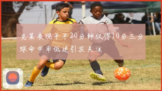 克莱表现平平20分钟仅得10分三分球命中率低迷引发关注