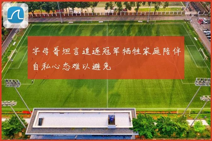 字母哥坦言追逐冠军牺牲家庭陪伴自私心态难以避免