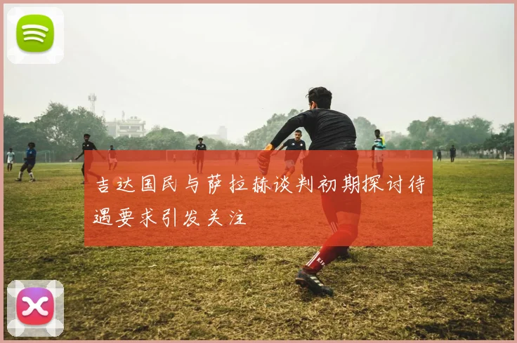 吉达国民与萨拉赫谈判初期探讨待遇要求引发关注